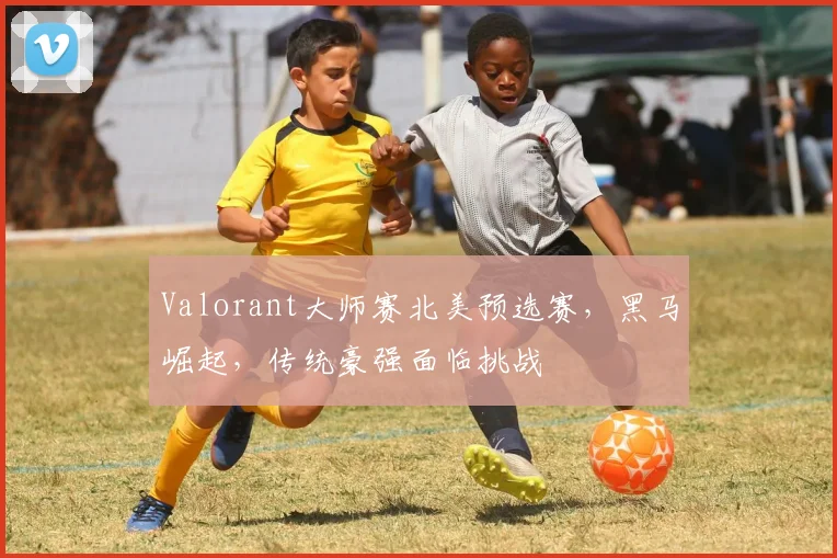 Valorant大师赛北美预选赛，黑马崛起，传统豪强面临挑战
