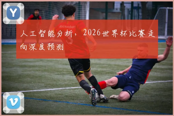 人工智能分析，2026世界杯比赛走向深度预测