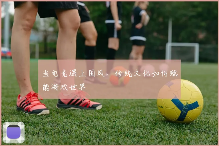 当电竞遇上国风，传统文化如何赋能游戏世界