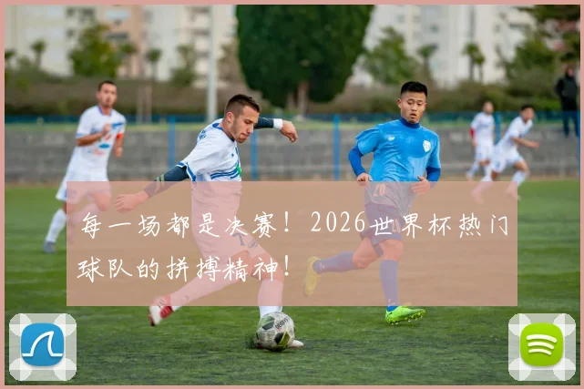 每一场都是决赛！2026世界杯热门球队的拼搏精神！