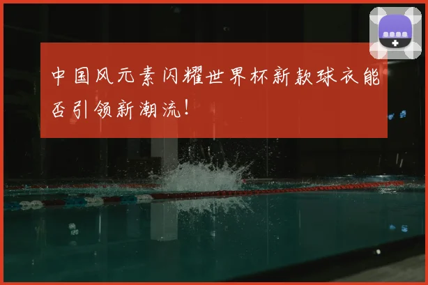 中国风元素闪耀世界杯新款球衣能否引领新潮流！