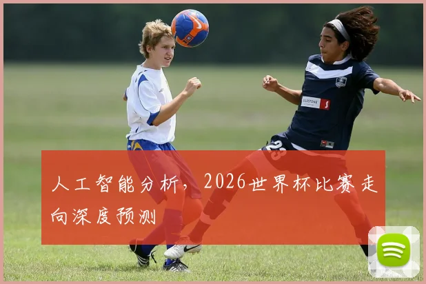 人工智能分析，2026世界杯比赛走向深度预测