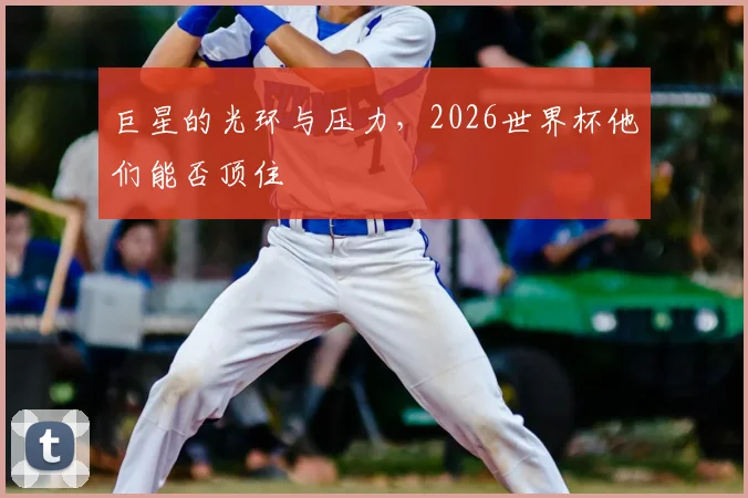巨星的光环与压力，2026世界杯他们能否顶住